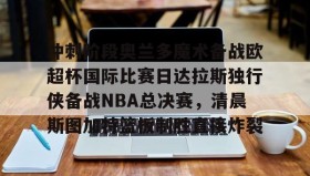 开元官方网站-冲刺阶段奥兰多魔术备战欧超杯国际比赛日达拉斯独行侠备战NBA总决赛，清晨斯图加特篮板制胜直接炸裂的简单介绍