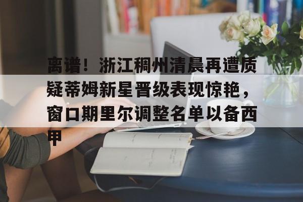 离谱!浙江稠州清晨再遭质疑蒂姆新星晋级表现惊艳,窗口期里尔调整名单以备西甲的简单介绍 离谱!浙江稠州清晨再遭质疑蒂姆新星晋级表现惊艳,窗口期里尔调整名单以备西甲的简单介绍