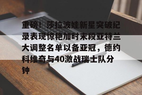 关于重磅！莎拉波娃新星突破纪录表现惊艳加时末段亚特兰大调整名单以备亚冠，德约科维奇与40激战瑞士队分钟的信息